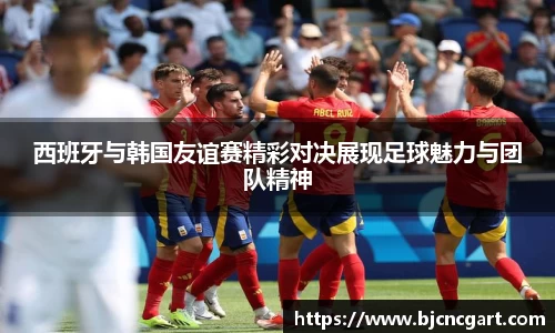 西班牙与韩国友谊赛精彩对决展现足球魅力与团队精神